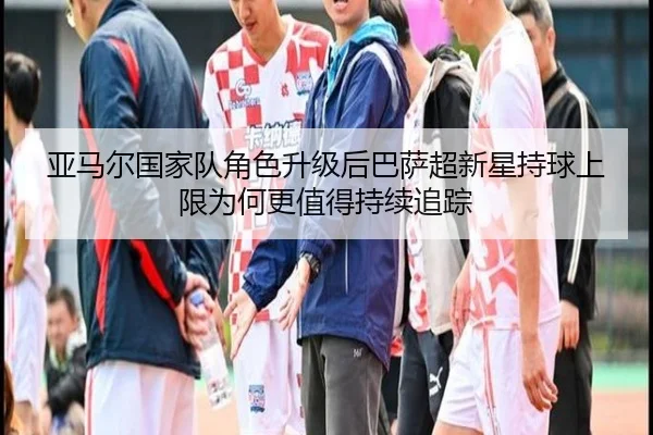 亚马尔国家队角色升级后巴萨超新星持球上限为何更值得持续追踪
