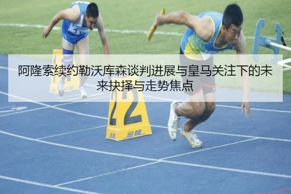 阿隆索续约勒沃库森谈判进展与皇马关注下的未来抉择与走势焦点