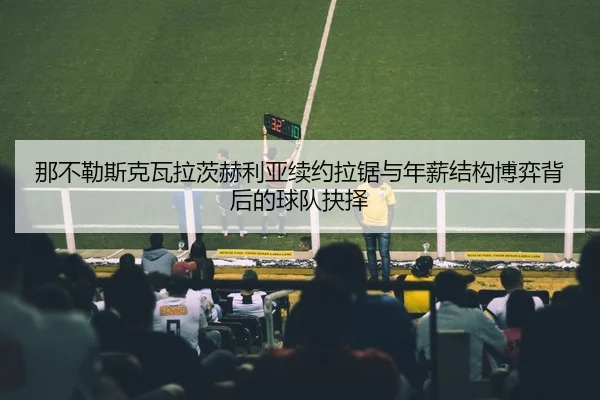 那不勒斯克瓦拉茨赫利亚续约拉锯与年薪结构博弈背后的球队抉择