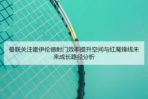 曼联关注霍伊伦德射门效率提升空间与红魔锋线未来成长路径分析