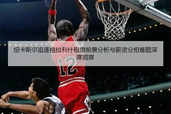 纽卡斯尔追逐格拉利什租借前景分析与薪资分担难题深度观察