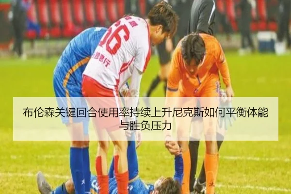 布伦森关键回合使用率持续上升尼克斯如何平衡体能与胜负压力