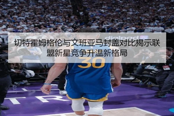 切特霍姆格伦与文班亚马封盖对比揭示联盟新星竞争升温新格局